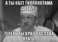 а ты обет гиппопотама давал ? теперь ты врач от слова врать.