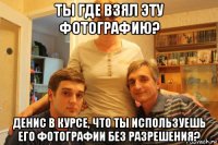 ты где взял эту фотографию? денис в курсе, что ты используешь его фотографии без разрешения?