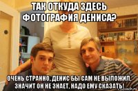 так откуда здесь фотография дениса? очень странно, денис бы сам не выложил, значит он не знает, надо ему сказать!