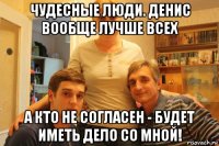 чудесные люди. денис вообще лучше всех а кто не согласен - будет иметь дело со мной!