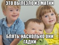 это вылезло из матки блять, насколько они гадки