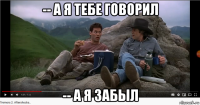 -- а я тебе говорил -- а я забыл