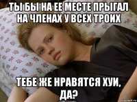 ты бы на ее месте прыгал на членах у всех троих тебе же нравятся хуи, да?