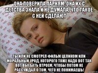 она поверила парням, она их с детства знала и не думала, что такое с ней сделают ты или не смотрел фильм целиком или моральный урод, которого тоже надо вот так вот выебать втроем, чтобы потом не рассуждал о том, чего не понимаешь!