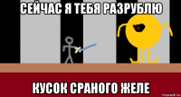 сейчас я тебя разрублю кусок сраного желе