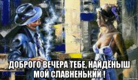  доброго вечера тебе, найдёныш мой славненький !