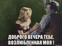  доброго вечера тебе, возлюбленная моя !