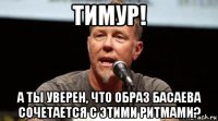 тимур! а ты уверен, что образ басаева сочетается с этими ритмами?