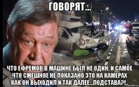 говорят... что ефремов в машине был не один, и самое что смешное не показано это на камерах как он выходил и так далее...подстава?!..