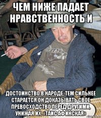 чем ниже падает нравственность и достоинство в народе, тем сильнее старается он доказывать свое превосходство перед другими, унижая их. «таис афинская»