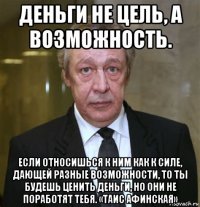 деньги не цель, а возможность. если относишься к ним как к силе, дающей разные возможности, то ты будешь ценить деньги, но они не поработят тебя. «таис афинская»