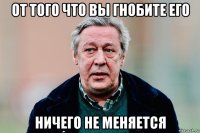от того что вы гнобите его ничего не меняется