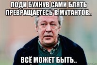 поди бухнув сами блять превращаетесь в мутантов.. всё может быть..