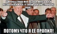 широка страна моя родная, много в ней лесов, полей и рек. я такой, другой страны не знаю.... потому что я её пропил!