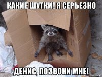 какие шутки! я серьезно денис, позвони мне!