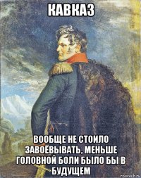 кавказ вообще не стоило завоёвывать, меньше головной боли было бы в будущем