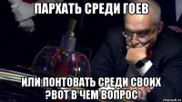 пархать среди гоев или понтовать среди своих ?вот в чем вопрос