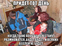 придёт тот день когда такие вообще перестанут размножатся..будет будет, и всяких а еслей не будет