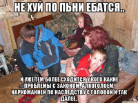 не хуй по пьни ебатся.. и уже тем более сходится у кого какие проблемы с законом, алкоголоем, наркоманией по наследству с головой и так далее..