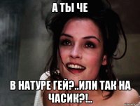 а ты че в натуре гей?..или так на часик?!..
