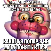 после этих "фактов" и "доказательств" большинства людей у меня вопрос. какого я пола? я не могу понять кто я.