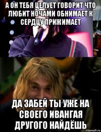 а он тебя целует говорит что любит ночами обнимает к сердцу прижимает да забей ты уже на своего ивангая другого найдёшь