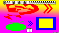 оааллллллллааааааааааааа ам