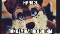 ну чо?! пойдём-ка поговорим