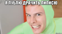 я лублю драчить пиписю 