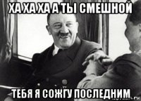 ха ха ха а ты смешной тебя я сожгу последним