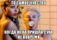 то самое чувство когда жена пришла сука не вовремя