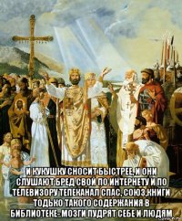  и кукушку сносит быстрее, и они слушают бред свой по интернету и по телевизору тепеканал спас, союз,книги тодько такого содержания в библиотеке- мозги пудрят себе и людям