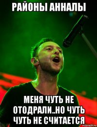 районы анналы меня чуть не отодрали..но чуть чуть не считается