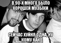 в 90-х много было хорошей музыки сейчас хуйня одна, ну кому как