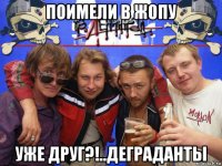 поимели в жопу уже друг?!..деграданты