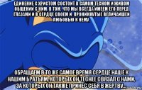 единение с христом состоит в самом тесном и живом общении с ним, в том, что мы всегда имеем его перед глазами и в сердце своем и, проникнутые величайшей любовью к нему, обращаем в то же самое время сердце наше к нашим братьям, которых он теснее связал с нами, за которых он также принес себя в жертву...