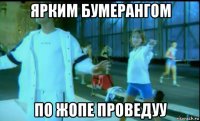 ярким бумерангом по жопе проведуу