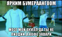 ярким бумераангоом мозг мой охуеел да ты не пиздии..а кофе завари
