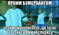 ярким бумераангом член мой покраснеел...да ты не торопиись а им насладись