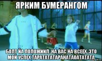 ярким бумерангом болт йа положиил..на вас на всеех..это мой успех таратататаранатаоататата