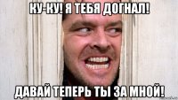 ку-ку! я тебя догнал! давай теперь ты за мной!