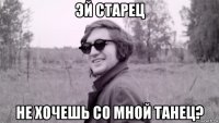 эй старец не хочешь со мной танец?