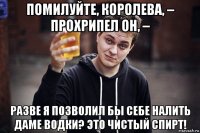 помилуйте, королева, – прохрипел он, – разве я позволил бы себе налить даме водки? это чистый спирт!
