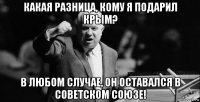 какая разница, кому я подарил крым? в любом случае, он оставался в советском союзе!