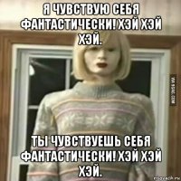 я чувствую себя фантастически! хэй хэй хэй. ты чувствуешь себя фантастически! хэй хэй хэй.
