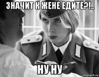 значит к жене едите?!.. ну ну