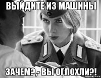 выйдите из машины зачем?,- вы оглохли?!