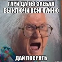 гари да ты заебал выключи всю хуйню дай посрать