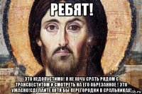 ребят! это недопустимо! я не хочу срать рядом с трансвеститом и смотреть на его обрезанное ! это ужасно!сделайте хотя бы перегородки в сральниках!
