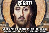ребят! даже в римской империи такого не было! чтобы какать рядом с трансвеститом!